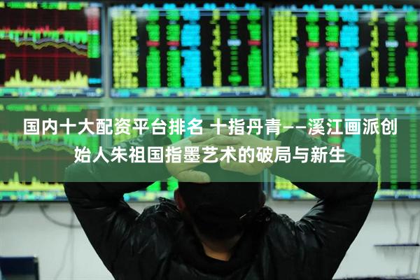 国内十大配资平台排名 十指丹青——溪江画派创始人朱祖国指墨艺术的破局与新生