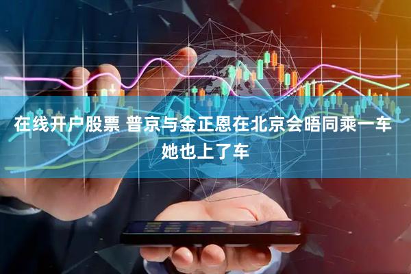 在线开户股票 普京与金正恩在北京会晤同乘一车 她也上了车