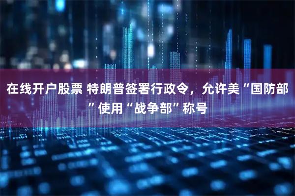 在线开户股票 特朗普签署行政令，允许美“国防部”使用“战争部”称号