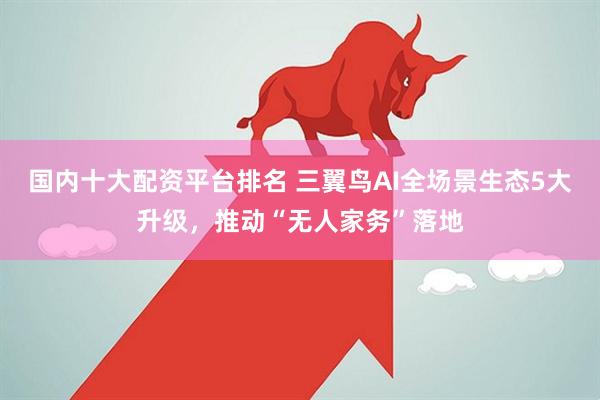 国内十大配资平台排名 三翼鸟AI全场景生态5大升级，推动“无人家务”落地