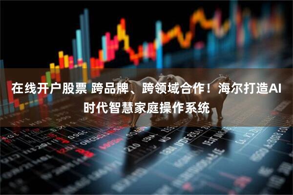 在线开户股票 跨品牌、跨领域合作！海尔打造AI时代智慧家庭操作系统