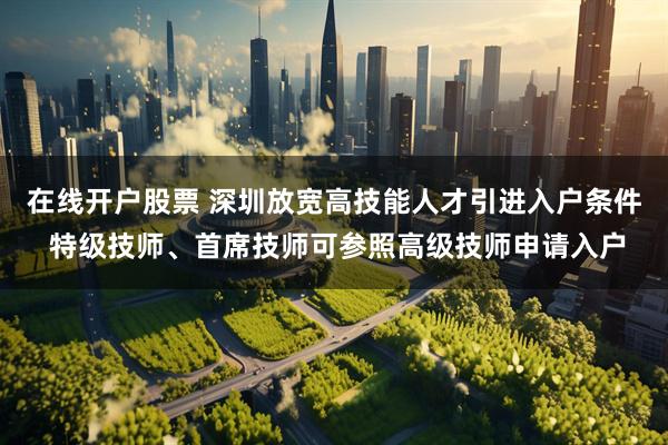 在线开户股票 深圳放宽高技能人才引进入户条件 特级技师、首席技师可参照高级技师申请入户