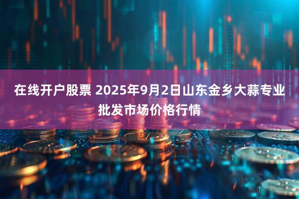 在线开户股票 2025年9月2日山东金乡大蒜专业批发市场价格行情