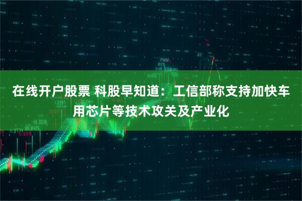 在线开户股票 科股早知道：工信部称支持加快车用芯片等技术攻关及产业化