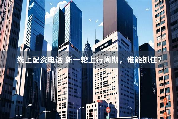 线上配资电话 新一轮上行周期，谁能抓住？