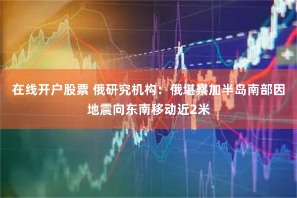 在线开户股票 俄研究机构：俄堪察加半岛南部因地震向东南移动近2米