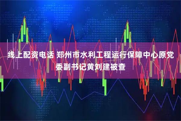 线上配资电话 郑州市水利工程运行保障中心原党委副书记黄刘建被查