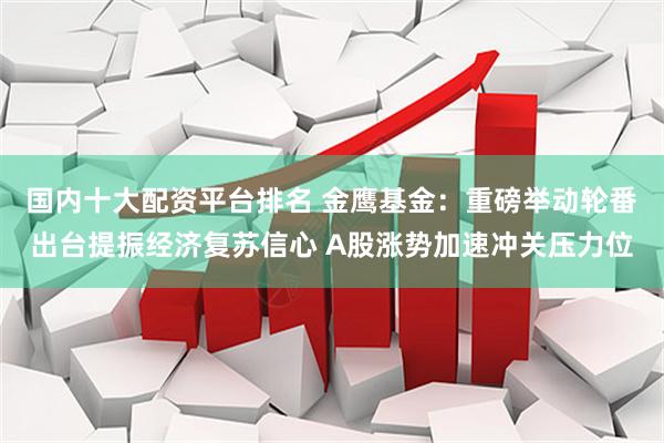 国内十大配资平台排名 金鹰基金：重磅举动轮番出台提振经济复苏信心 A股涨势加速冲关压力位