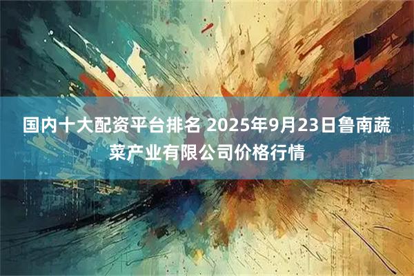 国内十大配资平台排名 2025年9月23日鲁南蔬菜产业有限公司价格行情