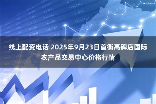 线上配资电话 2025年9月23日首衡高碑店国际农产品交易中心价格行情