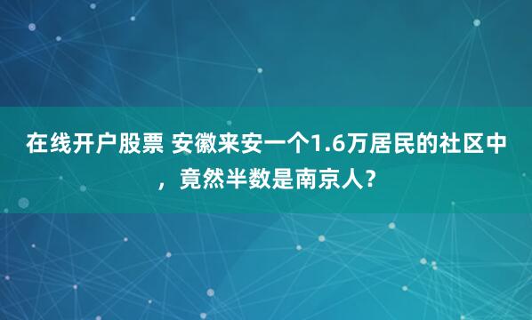 在线开户股票 安徽来安一个1.6万居民的社区中，竟然半数是南京人？