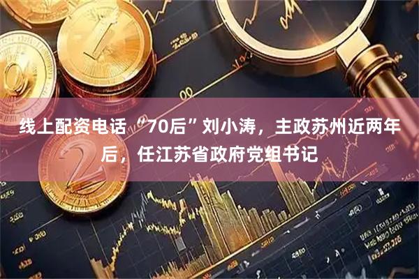 线上配资电话 “70后”刘小涛，主政苏州近两年后，任江苏省政府党组书记