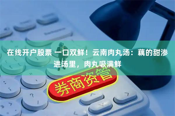 在线开户股票 一口双鲜！云南肉丸汤：藕的甜渗进汤里，肉丸吸满鲜