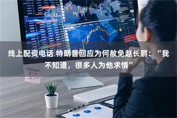 线上配资电话 特朗普回应为何赦免赵长鹏：“我不知道，很多人为他求情”