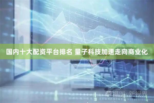 国内十大配资平台排名 量子科技加速走向商业化