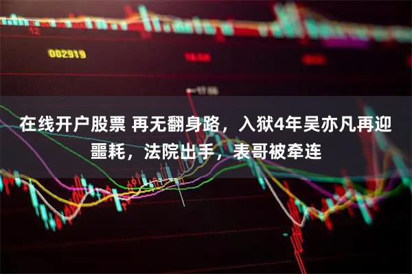 在线开户股票 再无翻身路，入狱4年吴亦凡再迎噩耗，法院出手，表哥被牵连