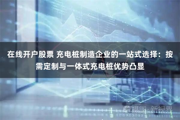 在线开户股票 充电桩制造企业的一站式选择：按需定制与一体式充电桩优势凸显