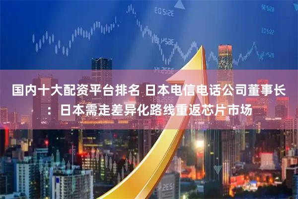 国内十大配资平台排名 日本电信电话公司董事长：日本需走差异化路线重返芯片市场