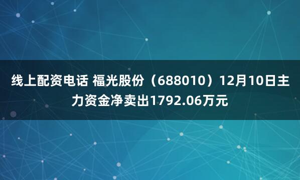线上配资电话 福光股份（688010）12月10日主力资金净卖出1792.06万元