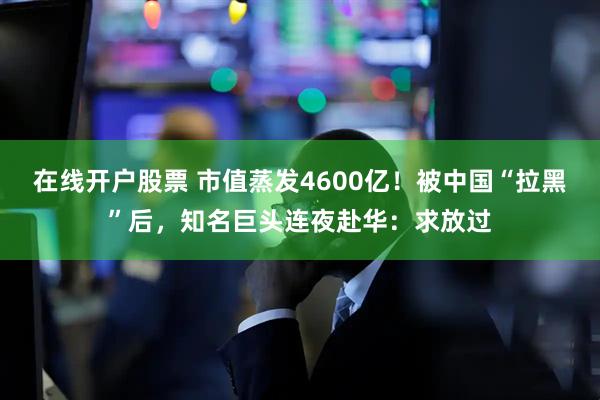 在线开户股票 市值蒸发4600亿！被中国“拉黑”后，知名巨头连夜赴华：求放过