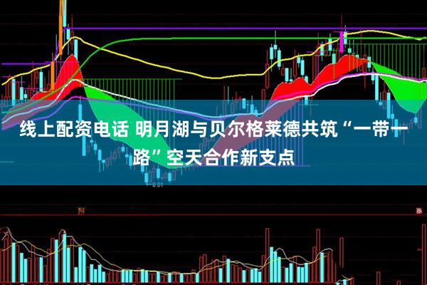 线上配资电话 明月湖与贝尔格莱德共筑“一带一路”空天合作新支点