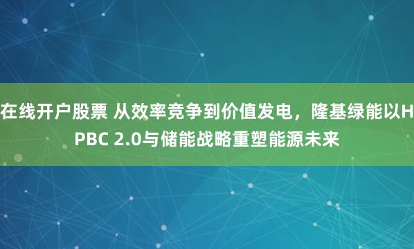 在线开户股票 从效率竞争到价值发电，隆基绿能以HPBC 2.0与储能战略重塑能源未来