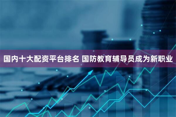国内十大配资平台排名 国防教育辅导员成为新职业