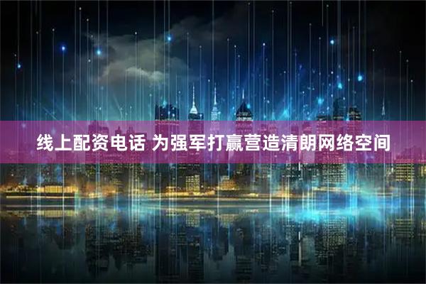 线上配资电话 为强军打赢营造清朗网络空间