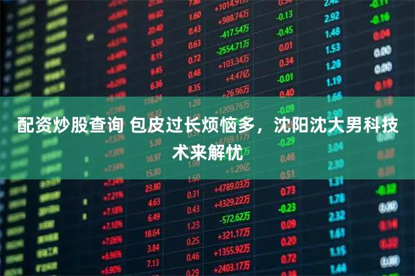 配资炒股查询 包皮过长烦恼多，沈阳沈大男科技术来解忧