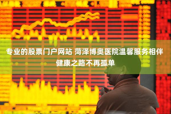 专业的股票门户网站 菏泽博奥医院温馨服务相伴 健康之路不再孤单