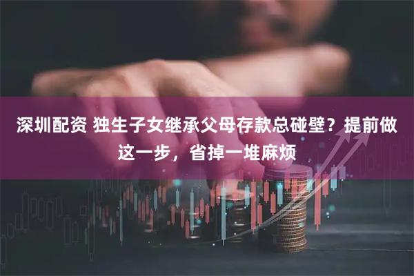 深圳配资 独生子女继承父母存款总碰壁？提前做这一步，省掉一堆麻烦