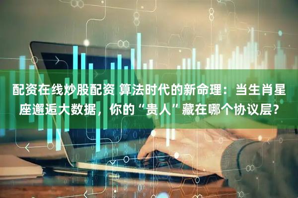 配资在线炒股配资 算法时代的新命理：当生肖星座邂逅大数据，你的“贵人”藏在哪个协议层？