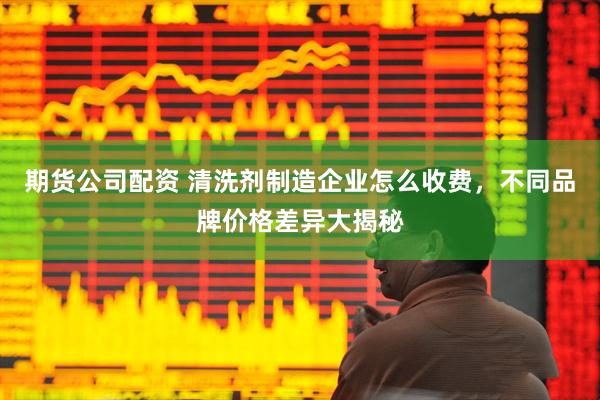 期货公司配资 清洗剂制造企业怎么收费，不同品牌价格差异大揭秘
