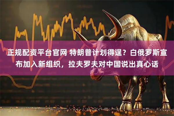 正规配资平台官网 特朗普计划得逞？白俄罗斯宣布加入新组织，拉夫罗夫对中国说出真心话
