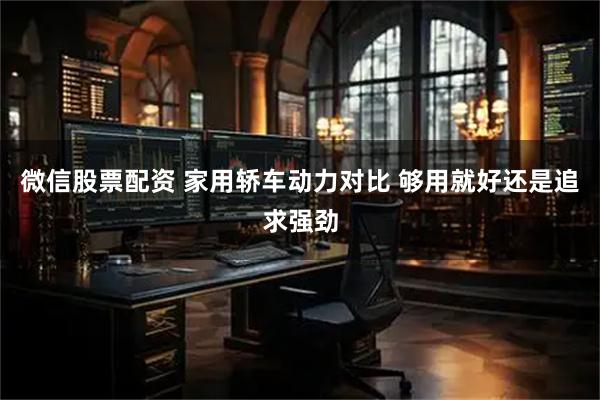 微信股票配资 家用轿车动力对比 够用就好还是追求强劲