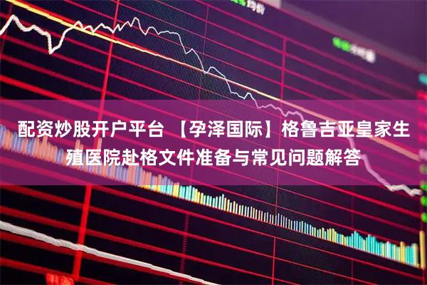 配资炒股开户平台 【孕泽国际】格鲁吉亚皇家生殖医院赴格文件准备与常见问题解答