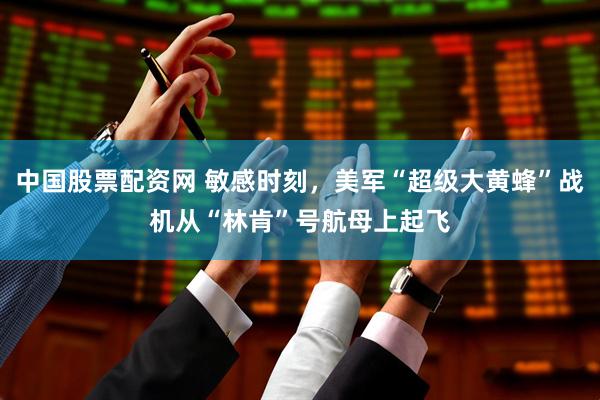 中国股票配资网 敏感时刻，美军“超级大黄蜂”战机从“林肯”号航母上起飞