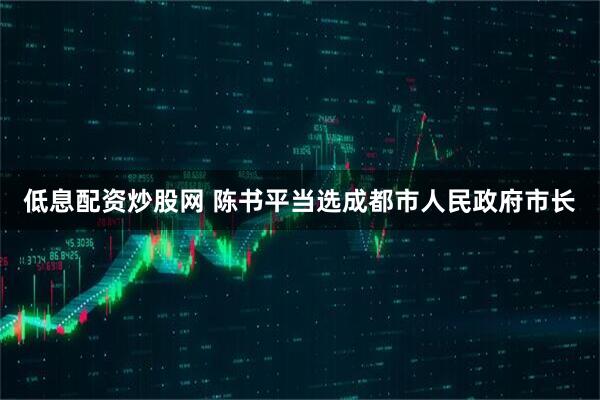 低息配资炒股网 陈书平当选成都市人民政府市长