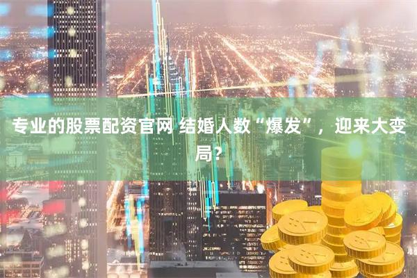 专业的股票配资官网 结婚人数“爆发”，迎来大变局？