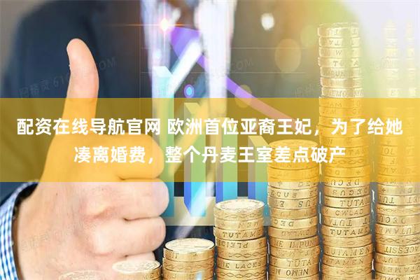 配资在线导航官网 欧洲首位亚裔王妃，为了给她凑离婚费，整个丹麦王室差点破产