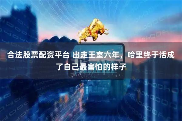 合法股票配资平台 出走王室六年，哈里终于活成了自己最害怕的样子
