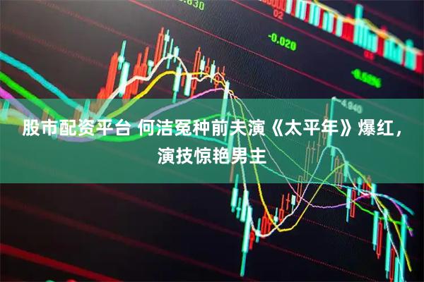 股市配资平台 何洁冤种前夫演《太平年》爆红，演技惊艳男主