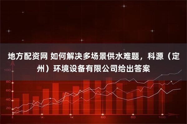 地方配资网 如何解决多场景供水难题，科源（定州）环境设备有限公司给出答案