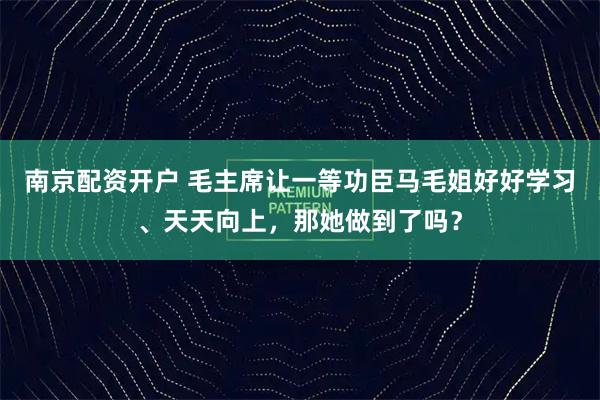 南京配资开户 毛主席让一等功臣马毛姐好好学习、天天向上，那她做到了吗？