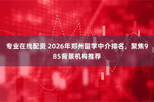 专业在线配资 2026年郑州留学中介排名，聚焦985背景机构推荐