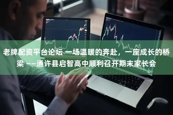 老牌配资平台论坛 一场温暖的奔赴，一座成长的桥梁 ——通许县启智高中顺利召开期末家长会