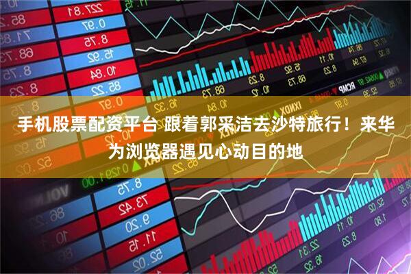 手机股票配资平台 跟着郭采洁去沙特旅行！来华为浏览器遇见心动目的地
