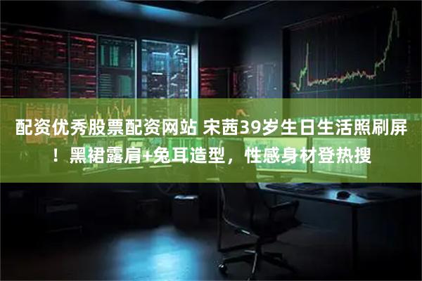 配资优秀股票配资网站 宋茜39岁生日生活照刷屏！黑裙露肩+兔耳造型，性感身材登热搜