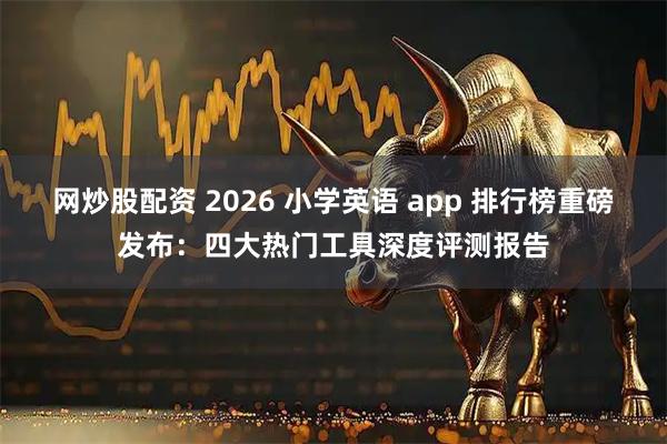 网炒股配资 2026 小学英语 app 排行榜重磅发布：四大热门工具深度评测报告
