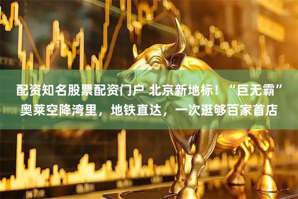 配资知名股票配资门户 北京新地标！“巨无霸”奥莱空降湾里，地铁直达，一次逛够百家首店